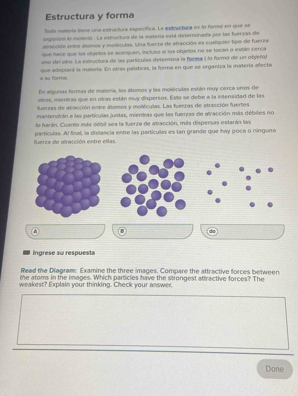 Estructura y forma 
Toda materia tiene una estructura específica. La estructura es lo formo en que se 
organiza la materia . La estructura de la materia está determinada por las fuerzas de 
atracción entre átomos y moléculas. Una fuerza de atracción es cualquier tipo de fuerza 
que hace que los objetos se acerquen, incluso si los objetos no se tocan o están cerca 
uno del otro. La estructura de las partículas determina la forma ( lα formo de un objeto) 
que adoptará la matería. En otras palabras, la forma en que se organiza la materia afecta 
a su forma. 
En algunas formas de materia, los átomos y las moléculas están muy cerca unos de 
otros, mientras que en otras están muy dispersos. Esto se debe a la intensidad de las 
fuerzas de atracción entre átomos y moléculas. Las fuerzas de atracción fuertes 
mantendrán a las partículas juntas, mientras que las fuerzas de atracción más débiles no 
lo harán. Cuanto más débil sea la fuerza de atracción, más dispersas estarán las 
partículas. Al final, la distancia entre las partículas es tan grande que hay poca o ninguna 
fuerza de atracción entre ellas. 
A 
B 
do 
Ingrese su respuesta 
Read the Diagram: Examine the three images. Compare the attractive forces between 
the atoms in the images. Which particles have the strongest attractive forces? The 
weakest? Explain your thinking. Check your answer. 
Done