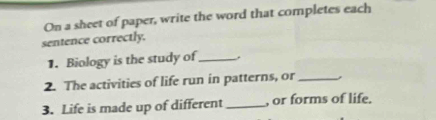 On a sheet of paper, write the word that completes each 
sentence correctly. 
1. Biology is the study of_ . 
2. The activities of life run in patterns, or _, 
3. Life is made up of different _, or forms of life.