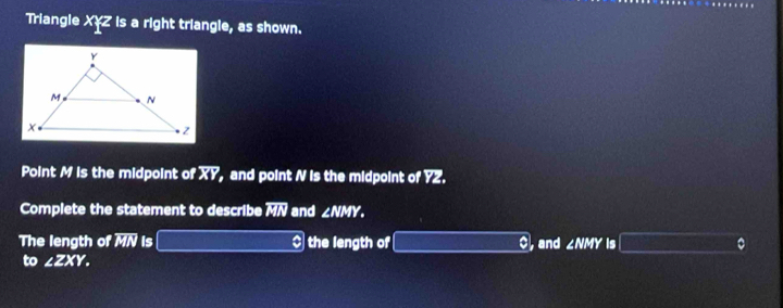 Triangle XYZ is a right triangle, as shown. 
Point M is the midpoint of XY, and point N is the midpoint of YZ. 
Complete the statement to describe IL^1 and ∠ NMY. 
The length of overline MN is (-3,4) $ the length of oplus ,and ∠ NMY is (_ ,_ ) 。 
to ∠ ZXY.