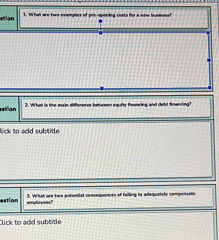 stion 1. What are two examples of pre-opening costs for a new business? 
stion 2. What is the main difference between equity financing and debt financing? 
lick to add subtitle 
3. What are two potential consequences of failing to adequately compensate 
estion employees? 
Click to add subtitle