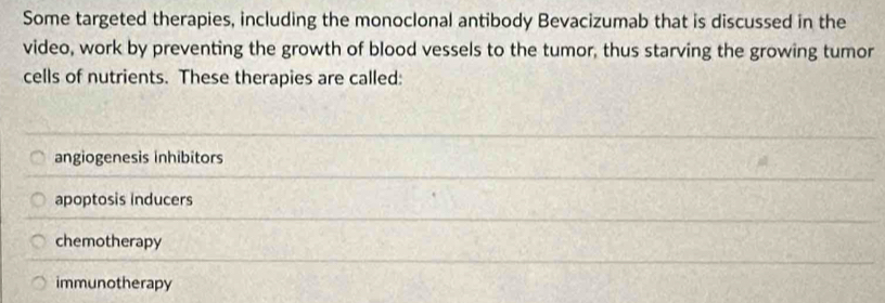 Some targeted therapies, including the monoclonal antibody Bevacizumab that is discussed in the
video, work by preventing the growth of blood vessels to the tumor, thus starving the growing tumor
cells of nutrients. These therapies are called:
angiogenesis inhibitors
apoptosis Inducers
chemotherapy
immunotherapy