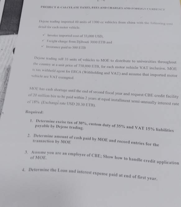 PROJECT 4 CAlcuLATE TAxES, FEES aND CHARGES anD FOREIGn CuRRENCy 
Dejene trading imported 40 units of 1300 cc vehicfes from china with the following cost 
detail for each motor vehicle. 
Invoice imported cost of 33,000 USD, 
Freight charge from Djibouti 3000 ETB and 
Insurance paid to 500 ETB
Dejene trading sell 35 units of vehicles to MOE to distribute to universities throughout 
the country at a unit price of 750,000 ETB, for each motor vehicle VAT inclusive. MOE 
is tax withhold agent for ERCA (Withholding and VAT) and assume that imported motor 
vehicle are VAT exempted. 
MOE has cash shortage until the end of second fiscal year and request CBE credit facility 
of 20 million birr to be paid within 2 years at equal installment semi-annually interest rate 
of 18%. (Exchange rate USD 20.30 ETB). 
Required: 
1. Determine excise tax of 30%, custom duty of 35% and VAT 15% liabilities 
payable by Dejene trading. 
2. Determine amount of cash paid by MOE and record entries for the 
transaction by MOE 
3. Assume you are an employee of CBE; Show how to handle credit application of MOE. 
4. Determine the Loan and interest expense paid at end of first year.