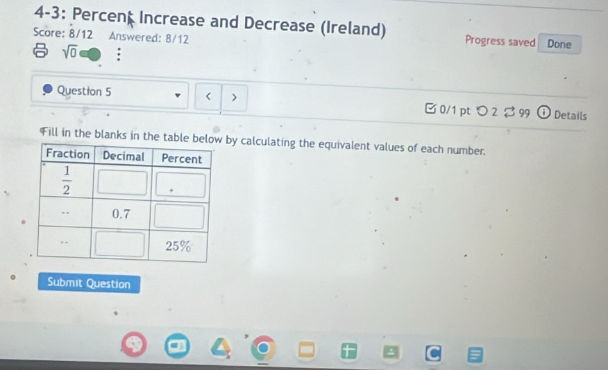 4-3: Percent Increase and Decrease (Ireland) Progress saved Done
Score: 8/12 Answered: 8/12
sqrt(0)
Question 5 < > [ 0/1 pt つ 2 $ 99 i Details
Fill in the blanks in the table bby calculating the equivalent values of each number.
Submit Question