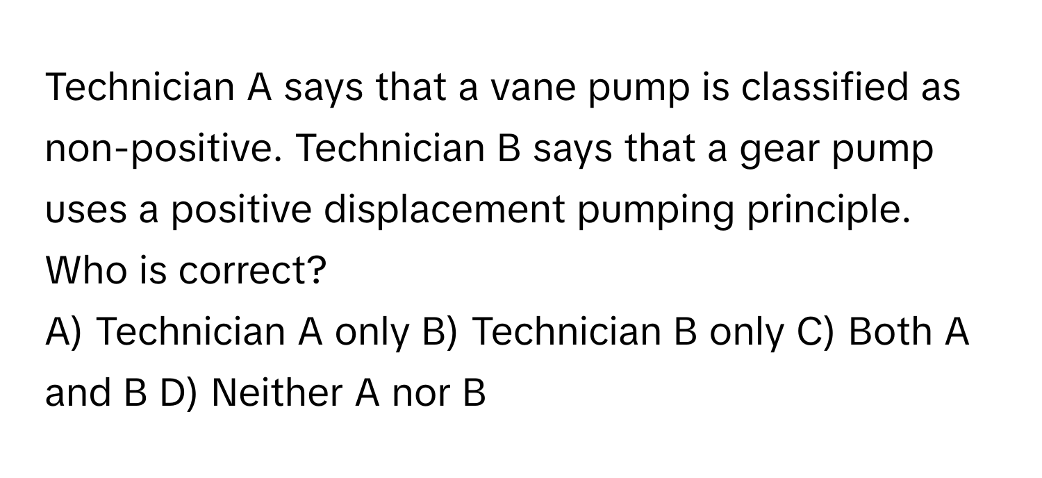 Technician A says that a vane pump is classified as non-positive. Technician B says that a gear pump uses a positive displacement pumping principle. Who is correct?

A) Technician A only B) Technician B only C) Both A and B D) Neither A nor B