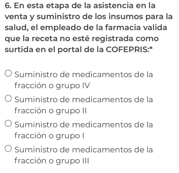 En esta etapa de la asistencia en la
venta y suministro de los insumos para la
salud, el empleado de la farmacia valida
que la receta no esté registrada como
surtida en el portal de la COFEPRIS:*
Suministro de medicamentos de la
fracción o grupo IV
Suministro de medicamentos de la
fracción o grupo II
Suministro de medicamentos de la
fracción o grupo I
Suministro de medicamentos de la
fracción o grupo III