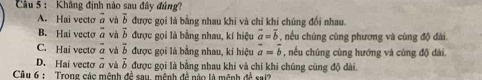Khẳng định nào sau đây đủng
A. Hai vecto overline a và vector b được gọi là bằng nhau khi và chỉ khi chúng đổi nhau.
B. Hai vecto overline a và vector b được gọi là bằng nhau, kí hiệu vector a=vector b , nều chúng cùng phương và cùng độ đài.
C. Hai vecto overline a và overline b được gọi là bằng nhau, kí hiệu vector a=vector b , nếu chúng cùng hướng và cùng độ đài.
D. Hai vecto overline a và vector b
Câu 6 : Trong các mênh đề sau, mệnh đề nào là mênh được gọi là bằng nhau khi và chỉ khi chúng cùng độ dài.
△ A