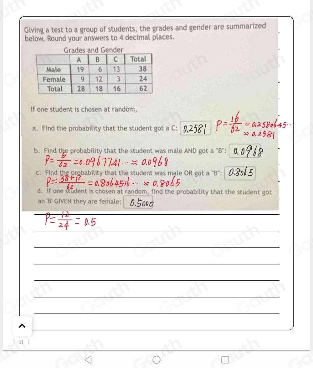 Giving a test to a group of students, the grades and gender are summarized 
below. Round your answers to 4 decimal places. 
If one student is chosen at random, 
a. Find the probability that the student got a C : 
b. Find the probability that the student was male AND got a “B”: 
c. Find the probability that the student was male OR got a 'B": 
d. If one student is chosen at random, find the probability that the student got 
an B GIVEN they are female: 
 
 
 
 
 
 
 
 
 
 
^ 
1 of 1 
Table 1: []