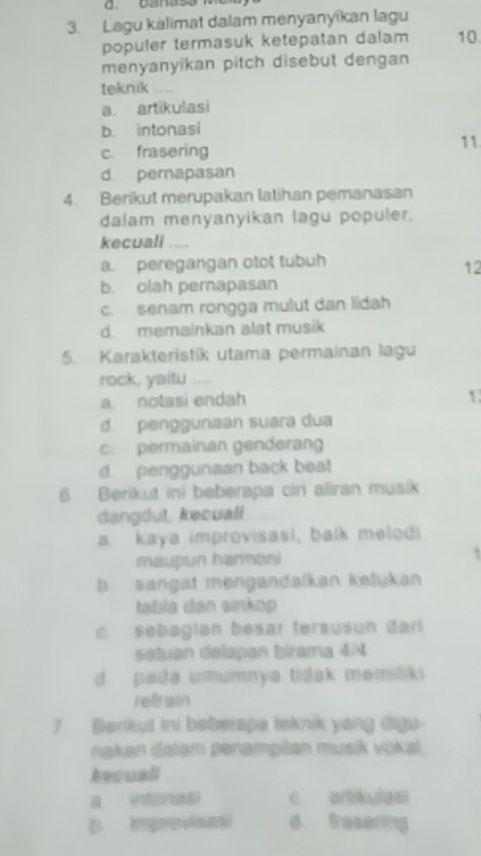 Lagu kalimat dalam menyanyikan lagu
populer termasuk ketepatan dalam 10
menyanyikan pitch disebut dengan
teknik
a. artikulasi
b. intonasi
c. frasering
11
d. pernapasan
4. Berikut merupakan latihan pemanasan
dalam menyanyikan lagu populer.
kecuali ....
@. peregangan otot tubuh
12
b. olah pernapasan
c. senam rongga mulut dan lidah
d. memainkan alat musik
5. Karakteristik utama permainan lagu
rock, yaitu
a. notasi endah 1
d. penggunaan suara dua
c. permainan genderang
d. penggunaan back beat
6. Berikut ini beberapa ciri aliran musik
dangdut, kecuali
a. kaya improvisasi, balk melodi
maupun harmani
b sangat mengandaikan kelukan
tabla dân sinkop
c. sebagían besar tersusun dari
setuan delapan birama 4/4
d pada umumnya tidak memiliki 
refrain
7 Barikut ini beberapa leknik yang digu-
naken datem peramptan musik vokal
tecuali
c artikulas
D Improsas d fresering