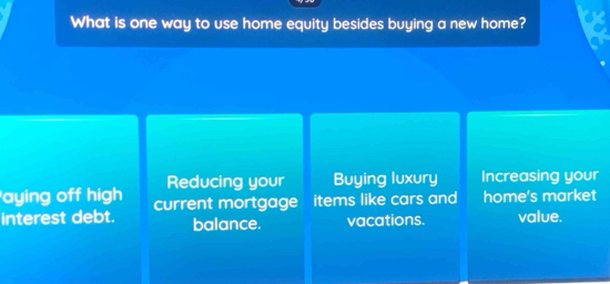 What is one way to use home equity besides buying a new home?
aying off high Reducing your Buying luxury Increasing your
interest debt. current mortgage items like cars and home's market
balance. vacations. value.