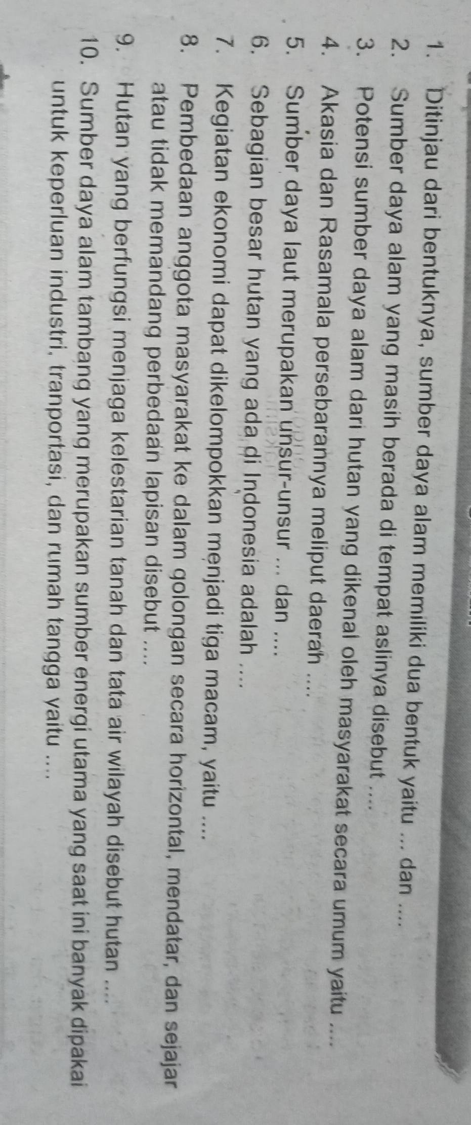 Ditinjau dari bentuknya, sumber daya alam memiliki dua bentuk yaitu ... dan .... 
2. Sumber daya alam yang masih berada di tempat aslinya disebut .... 
3. Potensi sumber daya alam dari hutan yang dikenal oleh masyarakat secara umum yaitu .... 
4. Akasia dan Rasamala persebarannya meliput daerah .... 
5. Sumber daya laut merupakan unsur-unsur ... dan .... 
6. Sebagian besar hutan yang ada di Indonesia adalah .... 
7. Kegiatan ekonomi dapat dikelompokkan męnjadi tiga macam, yaitu .... 
8. Pembedaan anggota masyarakat ke dalam golongan secara horizontal, mendatar, dan sejajar 
atau tidak memandang perbedaan lapisan disebut .... 
9. Hutan yang berfungsi menjaga kelestarian tanah dan tata air wilayah disebut hutan .... 
10. Sumber daya alam tambang yang merupakan sumber energi utama yang saat ini banyak dipakai 
untuk keperluan industri, tranportasi, dan rumah tangga yaitu ....