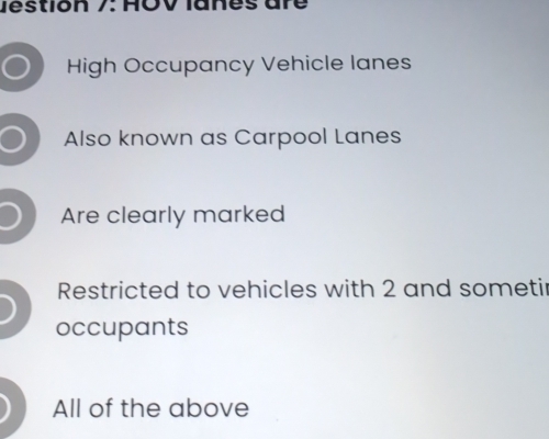 Jestion 7: HOV lanes are
High Occupancy Vehicle lanes
Also known as Carpool Lanes
Are clearly marked
Restricted to vehicles with 2 and someti
occupants
All of the above