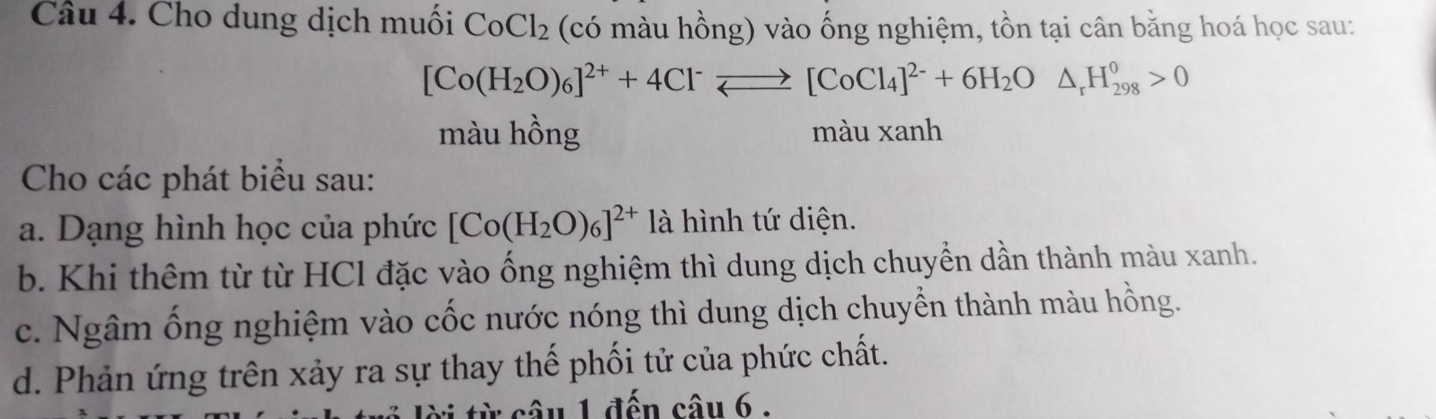 Cho dung dịch muối CoCl_2 (có màu hồng) vào ống nghiệm, tồn tại cân bằng hoá học sau:
[Co(H_2O)_6]^2++4Cl^-leftharpoons [CoCl_4]^2-+6H_2O△ _rH_(298)^0>0
màu hồng màu xanh 
Cho các phát biểu sau: 
a. Dạng hình học của phức [Co(H_2O)_6]^2+ là hình tứ diện. 
b. Khi thêm từ từ HCl đặc vào ống nghiệm thì dung dịch chuyền dần thành màu xanh. 
c. Ngâm ống nghiệm vào cốc nước nóng thì dung dịch chuyển thành màu hồng. 
d. Phản ứng trên xảy ra sự thay thế phối tử của phức chất. 
: c â u 1 đến câu 6 :