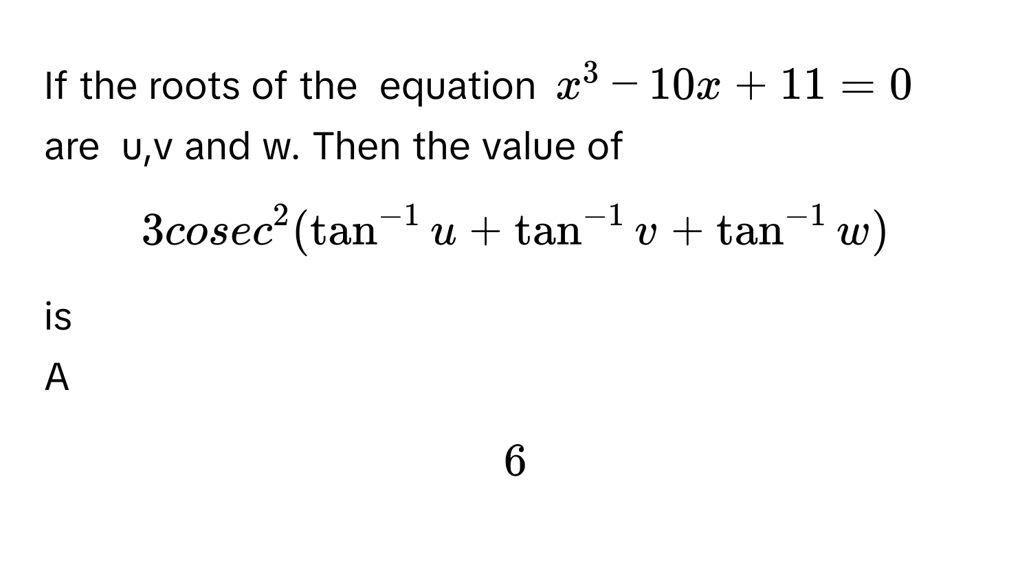 If the roots of the  equation $$x^(3 - 10x+ 11 = 0$$ are  u,v and w. Then the value of  $$3cosec^2(tan^-1)u+tan^(-1)v+tan^(-1)w)$$ is

A  
$$6$$