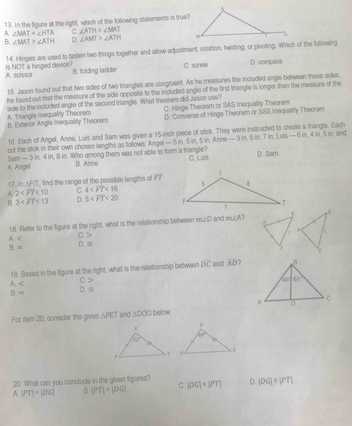 In the figure at the right, which of the following statements is true?
A. ∠ MAT=∠ HTA C. ∠ ATH>∠ MAT
B. ∠ MAT>∠ ATH D. ∠ AMT>∠ ATH
14. Hinges are used to fasten two things together and allow adjustment, rotation, twisting, or pivoting. Which of the following
is NOT a hinged device? C. screw D. compass
A. scissor B. folding ladder
15. Jason found out that two sides of two triangles are congruent. As he measures the included angle between these sides,
he found out that the measure of the side opposite to the included angle of the first triangle is longer than the measure of the
side to the included angle of the second triangle. What theorem did Jason use?
A. Triangle Inequality Theorem C. Hinge Theorem or SAS Inequality Theorem
B. Exterior Angle Inequality Theorem D. Converse of Hinge Theorem or SSS Inequality Theorem
16. Each of Angel, Anne, Luis and Sam was given a 15-inch piece of stick. They were instructed to create a triangle. Each
cut the stick in their own chosen lengths as follows: Angel — 5 in, 5 in, 5 in; Anne — 3 in, 5 in, 7 in; Luis — 6 in, 4 in, 5 in; and
Sam — 3 in, 4 in, 8 in. Who among them was not able to form a triangle?
A. Angel B. Anne C. Luis D. Sam
17. n△ FIT , find the range of the possible lengths of overline FT
A. 2 <10</tex> C. 4 <16</tex>
B. 3 <13</tex> D. 5 <20</tex>
18. Refer to the figure at the right, what is the relationship between m∠ D and m∠ A ?
A.
C. >
B.=
D. ≅
19. Based in the figure at the right, what is the relationship between overline DC and overline AD 2
A
C. >
B.=
D. ≅
For item 20, consider the given △ PET and △ DOG below.
20. What can you conclude in the given figures?
C. |DG| D. |DG|>|PT|
A. |PT|=|DG| B. |PT|>|DG|