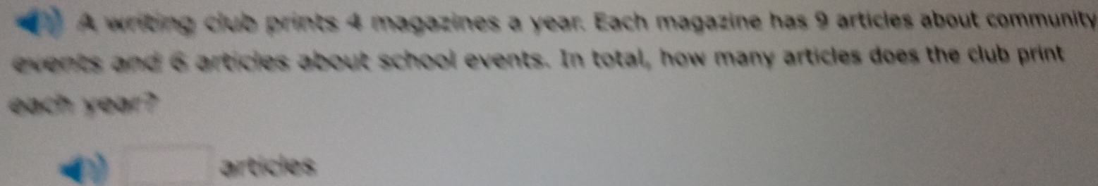 A writing club prints 4 magazines a year. Each magazine has 9 articles about community 
events and 6 articles about school events. In total, how many articles does the club print 
each year? 
□ articles