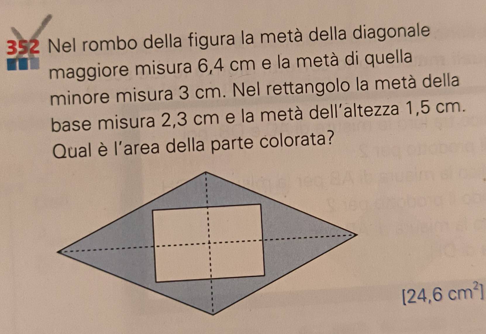 352 Nel rombo della figura la metà della diagonale 
maggiore misura 6,4 cm e la metà di quella 
minore misura 3 cm. Nel rettangolo la metà della 
base misura 2,3 cm e la metà dell´altezza 1,5 cm. 
Qual è l'area della parte colorata?
[24,6cm^2]