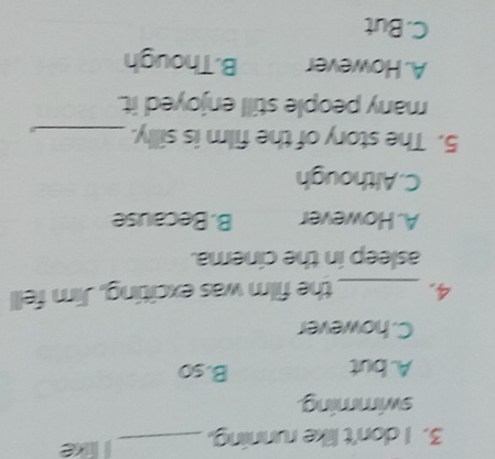 don't like running,_ like
swimming.
A. but B. so
C.however
4. _the film was exciting, Jim fell
asleep in the cinema.
A. However B. Because
C. Although
5. The story of the film is silly._
many people still enjoyed it.
A. However B.Though
C. But