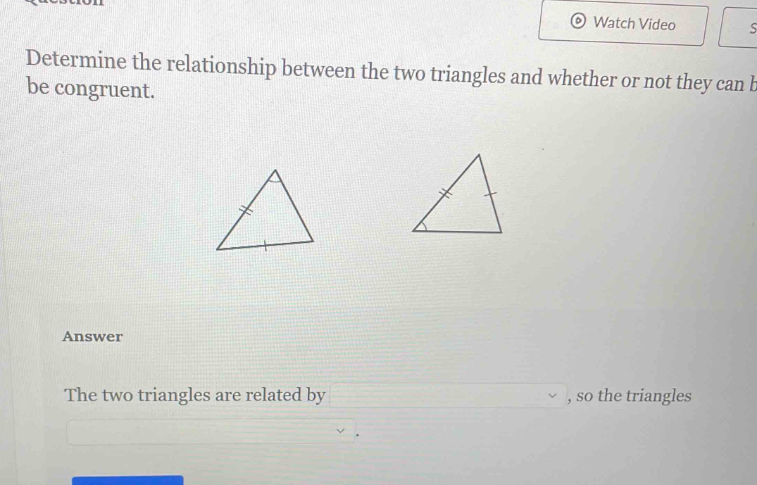 Watch Video S 
Determine the relationship between the two triangles and whether or not they can b
be congruent. 
Answer 
The two triangles are related by , so the triangles