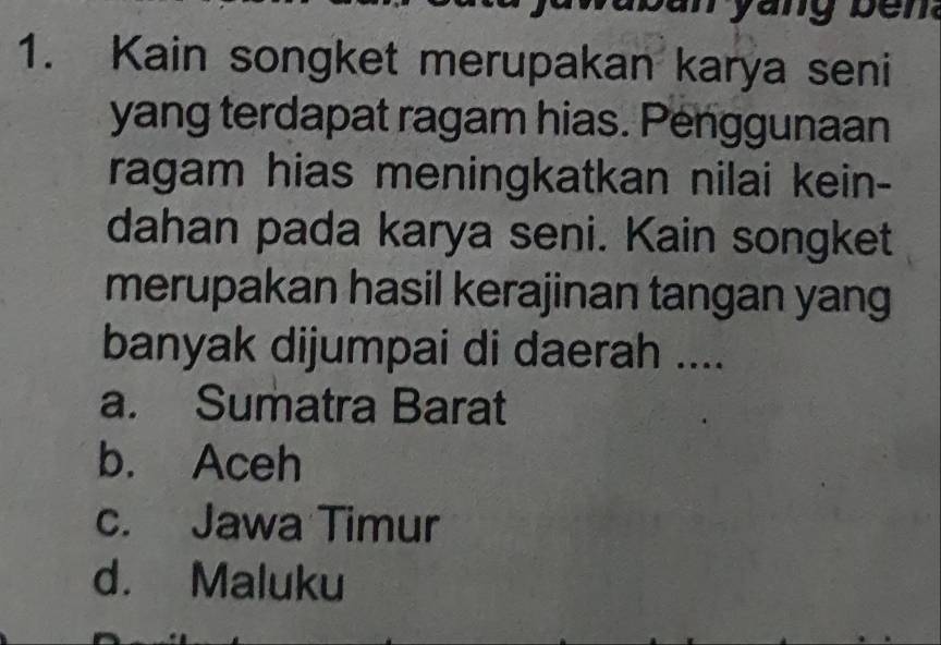 Kain songket merupakan karya seni
yang terdapat ragam hias. Penggunaan
ragam hias meningkatkan nilai kein-
dahan pada karya seni. Kain songket
merupakan hasil kerajinan tangan yang
banyak dijumpai di daerah ....
a. Sumatra Barat
b. Aceh
c. Jawa Timur
d. Maluku