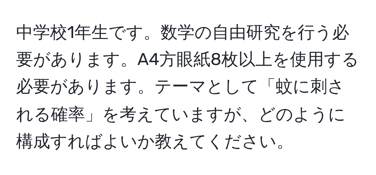 中学校1年生です。数学の自由研究を行う必要があります。A4方眼紙8枚以上を使用する必要があります。テーマとして「蚊に刺される確率」を考えていますが、どのように構成すればよいか教えてください。