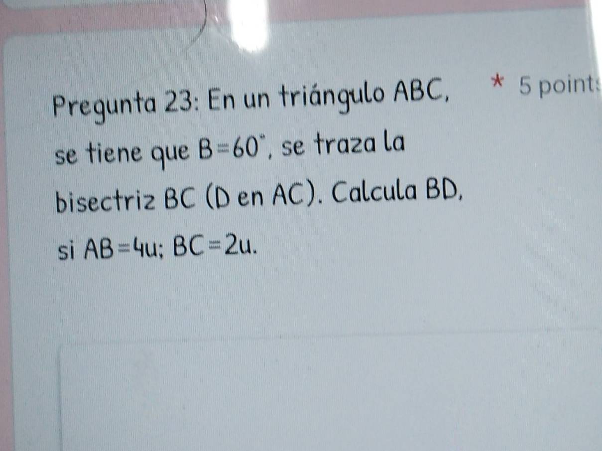 Pregunta 23: En un triángulo ABC, * 5 point: 
se tiene que B=60° , se traza la 
bisectriz BC (D en AC). Calcula BD, 
sì AB=4u; BC=2u.