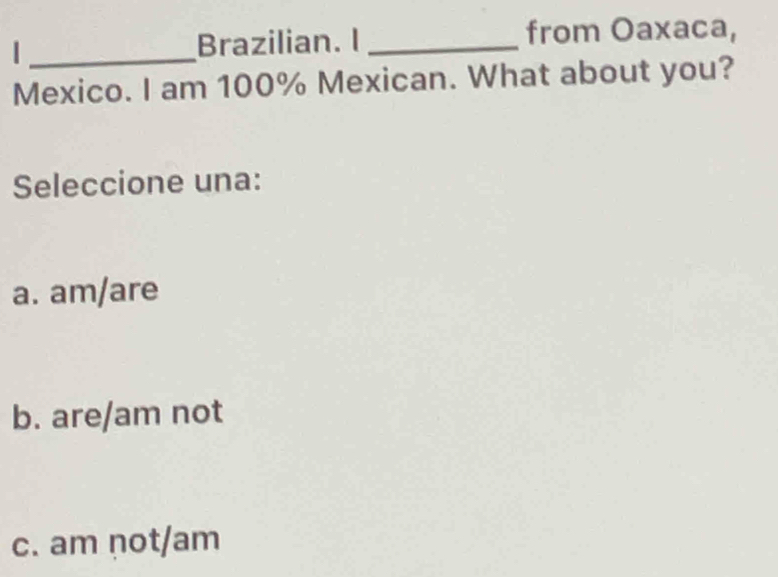 Brazilian. I _from Oaxaca,
Mexico. I am 100% Mexican. What about you?
Seleccione una:
a. am/are
b. are/am not
c. am not/am