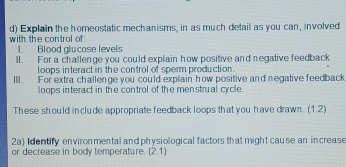 Explain the homeostatic mechanisms, in as much detail as you can, involved 
with the control of 
1. Blood glucose levels 
ll. For a challenge you could explain how positive and negative feedback 
loops interact in the control of sperm production . 
III. For extra challenge you could explain how positive and negative feedback 
loops interact in the control of the men strual cycle. 
These should include appropriate feedback loops that you have drawn. (1.2) 
2a) Identify environ mental and physiological factors that might cause an increase 
or decrease in body temperature. (2,1)