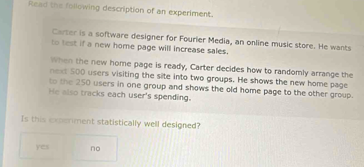 Read the following description of an experiment.
Carter is a software designer for Fourier Media, an online music store. He wants
to test if a new home page will increase sales.
When the new home page is ready, Carter decides how to randomly arrange the
next 500 users visiting the site into two groups. He shows the new home page
to the 250 users in one group and shows the old home page to the other group.
He also tracks each user's spending.
Is this experiment statistically well designed?
yes no