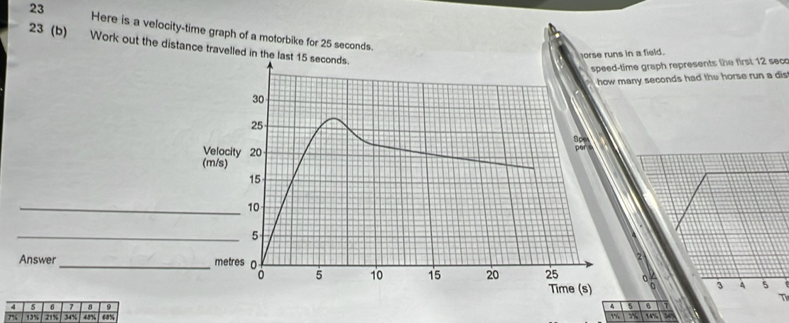 Here is a velocity-time graph of a motorbike for 25 seconds. 
23 (b) Work out the distance travelled in the 
se runs in a field. 
time graph represents the first 12 seco
many seconds had the horse run a dis 
_ 
_ 
Answer_ 4 5
0
3
T
4 5 6
14%
1% 3%