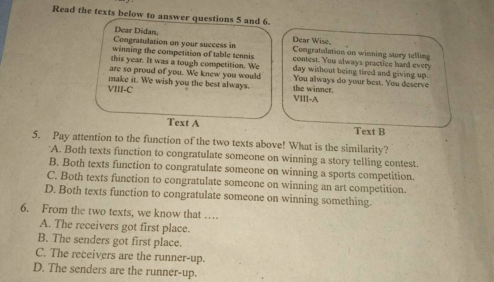 Read the texts below to answer questions 5 and 6.
Dear Didan, Dear Wise,
Congratulation on your success in Congratulation on winning story telling
winning the competition of table tennis contest. You always practice hard every
this year. It was a tough competition. We day without being tired and giving up.
are so proud of you. We knew you would You always do your best. You deserve
make it. We wish you the best always. the winner.
VIII-C VIII-A
Text A
Text B
5. Pay attention to the function of the two texts above! What is the similarity?
"A. Both texts function to congratulate someone on winning a story telling contest.
B. Both texts function to congratulate someone on winning a sports competition.
C. Both texts function to congratulate someone on winning an art competition.
D. Both texts function to congratulate someone on winning something.
6. From the two texts, we know that …
A. The receivers got first place.
B. The senders got first place.
C. The receivers are the runner-up.
D. The senders are the runner-up.