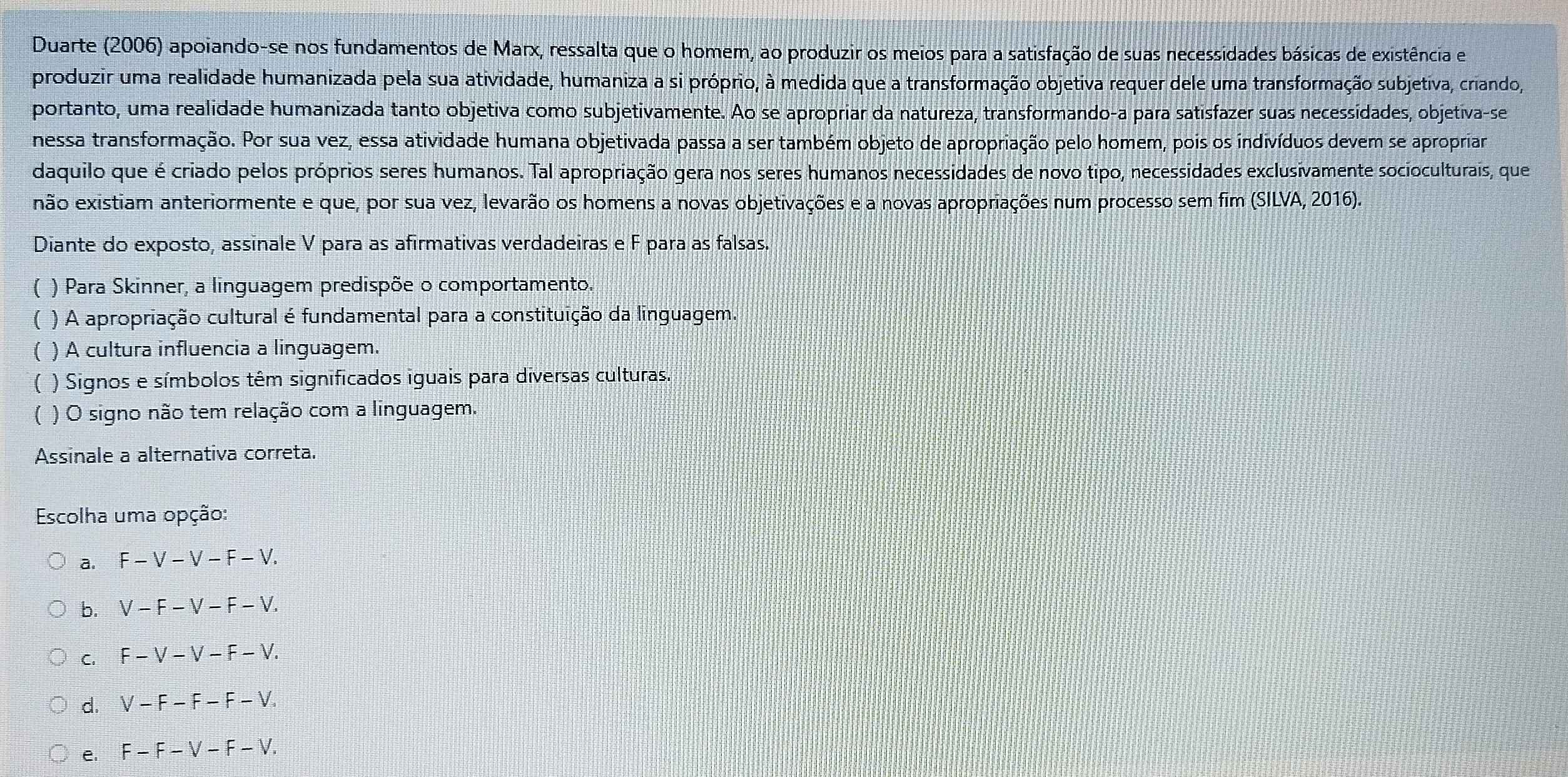 Duarte (2006) apoiando-se nos fundamentos de Marx, ressalta que o homem, ao produzir os meios para a satisfação de suas necessidades básicas de existência e
produzir uma realidade humanizada pela sua atividade, humaniza a si próprio, à medida que a transformação objetiva requer dele uma transformação subjetiva, criando,
portanto, uma realidade humanizada tanto objetiva como subjetivamente. Ao se apropriar da natureza, transformando-a para satisfazer suas necessidades, objetiva-se
nessa transformação. Por sua vez, essa atividade humana objetivada passa a ser também objeto de apropriação pelo homem, pois os indivíduos devem se apropriar
daquilo que é criado pelos próprios seres humanos. Tal apropriação gera nos seres humanos necessidades de novo tipo, necessidades exclusivamente socioculturais, que
não existiam anteriormente e que, por sua vez, levarão os homens a novas objetivações e a novas apropriações num processo sem fim (SILVA, 2016).
Diante do exposto, assinale V para as afirmativas verdadeiras e F para as falsas.
( ) Para Skinner, a linguagem predispõe o comportamento..
( ) A apropriação cultural é fundamental para a constituição da linguagem.
( ) A cultura influencia a linguagem.
( ) Signos e símbolos têm significados iguais para diversas culturas.
( ) O signo não tem relação com a linguagem.
Assinale a alternativa correta.
Escolha uma opção:
a. F-V-V-F-V.
b. V-F-V-F-V.
C. F-V-V-F-V.
d. V-F-F-F-V.
e. F-F-V-F-V.