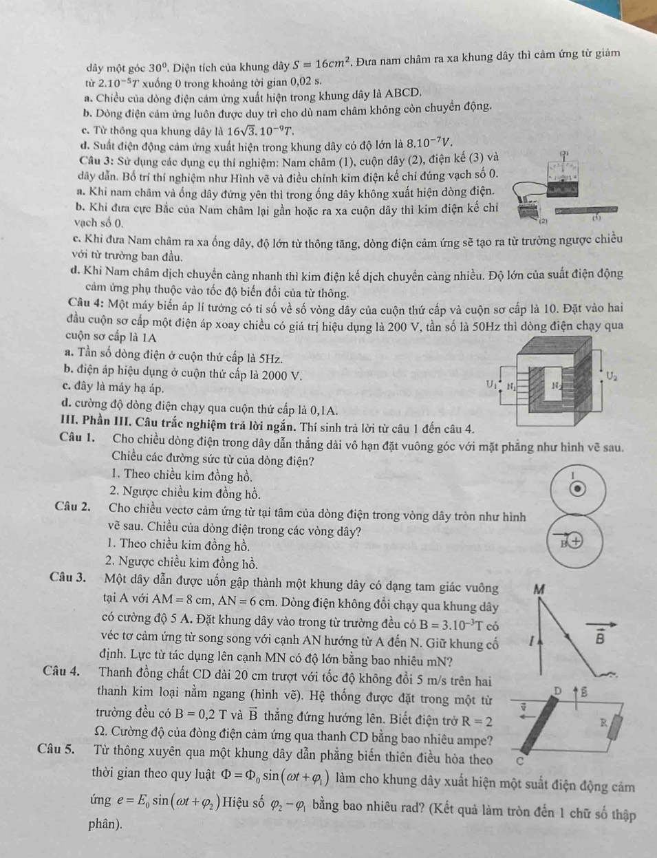 dây một góc 30° T. Diện tích của khung dây S=16cm^2. Đưa nam châm ra xa khung dây thì cảm ứng từ giảm
từ 2.10^(-5)T xuống 0 trong khoảng tời gian 0,02 s.
a. Chiều của dòng điện cảm ứng xuất hiện trong khung dây là ABCD.
b. Dòng điện cảm ứng luôn được duy trì cho dù nam châm không còn chuyển động.
c. Từ thông qua khung dây là 16sqrt(3).10^(-9)T.
d. Suất điện động cảm ứng xuất hiện trong khung dây có độ lớn là 8.10^(-7)V.
Câu 3: Sử dụng các dụng cụ thí nghiệm: Nam châm (1), cuộn dây (2), điện kế (3) và
dây dẫn. Bố trí thí nghiệm như Hình vẽ và điều chính kim điện kế chỉ đúng vạch số 0.
a. Khi nam châm và ống dây đứng yên thì trong ống dây không xuất hiện dòng điện.
b. Khi đưa cực Bắc của Nam châm lại gần hoặc ra xa cuộn dây thì kim điện kế chiỉ
vạch số 0.
c. Khi đưa Nam châm ra xa ống dây, độ lớn từ thông tăng, dòng điện cảm ứng sẽ tạo ra từ trường ngược chiều
với từ trường ban đầu.
d. Khi Nam châm dịch chuyền càng nhanh thì kim điện kế dịch chuyển càng nhiều. Độ lớn của suất điện động
cảm ứng phụ thuộc vào tốc độ biến đổi của từ thông.
Câu 4: Một máy biến áp lí tưởng có tỉ số về số vòng đây của cuộn thứ cấp và cuộn sơ cấp là 10. Đặt vào hai
đầu cuộn sơ cấp một điện áp xoay chiều có giá trị hiệu dụng là 200 V, tần số là 50Hz thì dòng điện chạy qua
cuộn sơ cấp là 1A
a. Tần số dòng điện ở cuộn thứ cấp là 5Hz.
b. điện áp hiệu dụng ở cuộn thứ cấp là 2000 V. N
U_2
c. đây là máy hạ áp.
U1 N
d. cường độ dòng điện chạy qua cuộn thứ cấp là 0,1A.
III. Phần III. Câu trắc nghiệm trã lời ngắn. Thí sinh trả lời từ câu 1 đến câu 4.
Câu 1. Cho chiều dòng điện trong dây dẫn thẳng dài vô hạn đặt vuông góc với mặt phẳng như hình vwidehat e sau.
Chiều các đường sức từ của dòng điện?
1. Theo chiều kim đồng hồ. I
2. Ngược chiều kim đồng hồ.
Câu 2. Cho chiều vectơ cảm ứng từ tại tâm của dòng điện trong vòng dây tròn như hình
vẽ sau. Chiều của dòng điện trong các vòng dây?
1. Theo chiều kim đồng hồ.
P
2. Ngược chiều kim đồng hồ.
Câu 3. Một dây dẫn được uốn gập thành một khung dây có dạng tam giác vuông M
tại A với AM=8cm,AN=6cm. Dòng điện không đổi chạy qua khung dây
có cường độ 5 A. Đặt khung dây vào trong từ trường đều có B=3.10^(-3)T có
véc tơ cảm ứng từ song song với cạnh AN hướng từ A đến N. Giữ khung cố 1 vector B
định. Lực từ tác dụng lên cạnh MN có độ lớn bằng bao nhiêu mN?
Câu 4. Thanh đồng chất CD dài 20 cm trượt với tốc độ không đổi 5 m/s trên hai
thanh kim loại nằm ngang (hình vẽ). Hệ thống được đặt trong một từ
trường đều có B=0,2T và vector B thẳng đứng hướng lên. Biết điện trở R=2
Ω. Cường độ của đòng điện cảm ứng qua thanh CD bằng bao nhiêu ampe?
Câu 5. Từ thông xuyên qua một khung dây dẫn phẳng biến thiên điều hòa theo
thời gian theo quy luật Phi =Phi _0sin (omega t+varphi _1) làm cho khung dây xuất hiện một suất điện động cảm
imge=E_0sin (omega t+varphi _2) Hiệu số varphi _2-varphi _1 bằng bao nhiêu rad? (Kết quả làm tròn đến 1 chữ số thập
phân).
