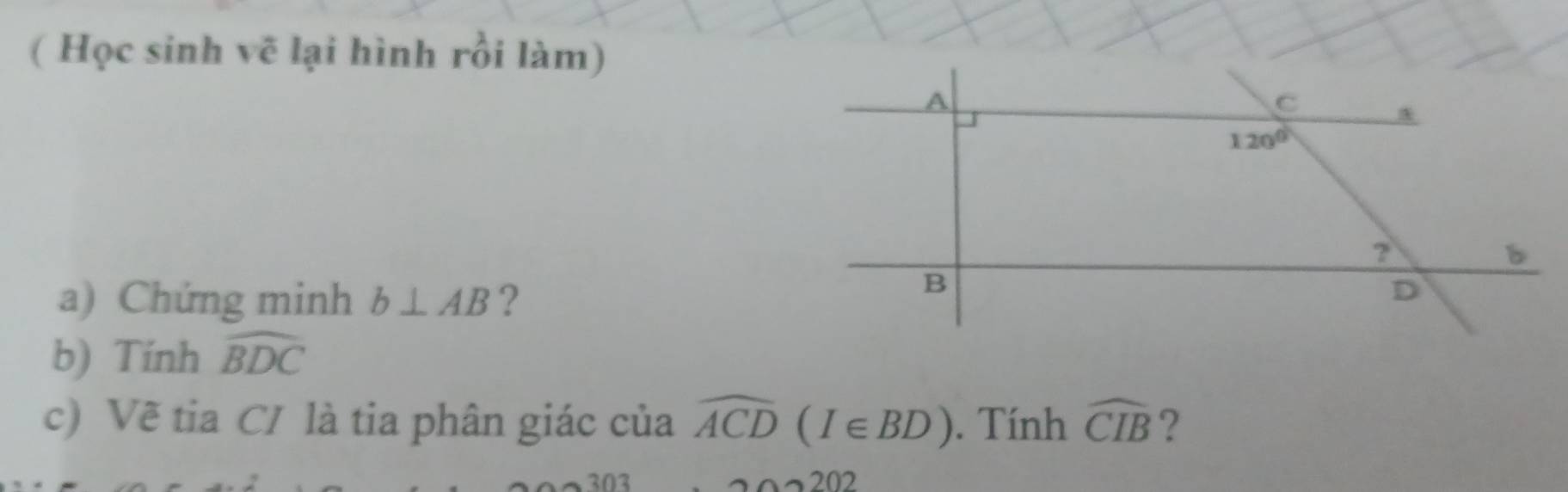 ( Học sinh vẽ lại hình rồi làm)
a) Chứng minh b⊥ AB ?
b) Tính widehat BDC
c) Vẽ tia C/ là tia phân giác của widehat ACD(I∈ BD). Tính widehat CIB ?
303 202