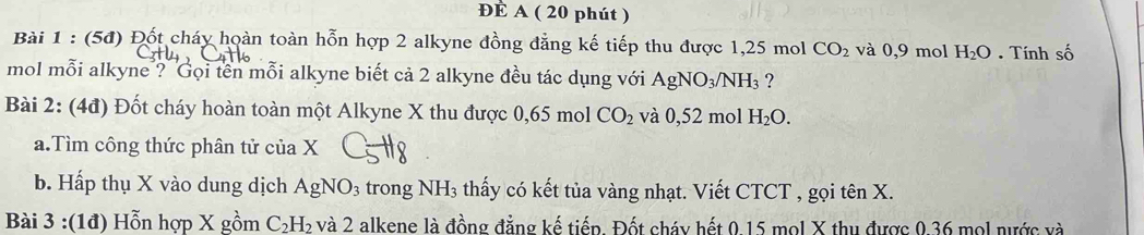 ĐÈ A ( 20 phút ) 
Bài 1 : (5đ) Đốt cháy hoàn toàn hỗn hợp 2 alkyne đồng đẳng kế tiếp thu được 1,25 mol CO_2 và 0,9 mol H_2O. Tính số 
mol mỗi alkyne ? Gọi tên mỗi alkyne biết cả 2 alkyne đều tác dụng với AgNO_3/NH_3 ? 
Bài 2: (4đ) Đốt cháy hoàn toàn một Alkyne X thu được 0,65 mol CO_2 và 0,52 mol H_2O. 
a.Tìm công thức phân tử của X
b. Hấp thụ X vào dung dịch AgNO_3 trong NH₃ thấy có kết tủa vàng nhạt. Viết CTCT , gọi tên X. 
Bài 3 :(1d) Hỗn hợp X gồm C_2H_2 và 2 alkene là đồng đẳng kế tiếp. Đốt cháy hết 0.15 mol X thu được 0.36 mol nước và