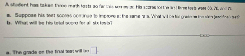 A student has taken three math tests so far this semester. His scores for the first three tests were 66, 70, and 74. 
a. Suppose his test scores continue to improve at the same rate. What will be his grade on the sixth (and final) test? 
b. What will be his total score for all six tests? 
_ 
_ 
a. The grade on the final test will be □.