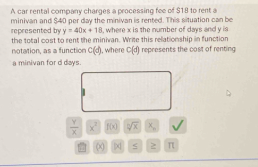 A car rental company charges a processing fee of $18 to rent a 
minivan and $40 per day the minivan is rented. This situation can be 
represented by y=40x+18 , where x is the number of days and y is 
the total cost to rent the minivan. Write this relationship in function 
notation, as a function C(d) , where C(d) represents the cost of renting 
a minivan for d days.
 Y/X  x^2 f(x) sqrt[n](x) X_n
1 (x) |x| ≥ π