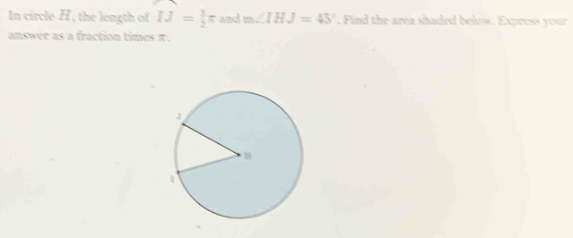 In circle H, the length of IJ= 3/2 π and m∠ IHJ=45°. Find the area shaded below. Express your 
answer as a fraction times π.