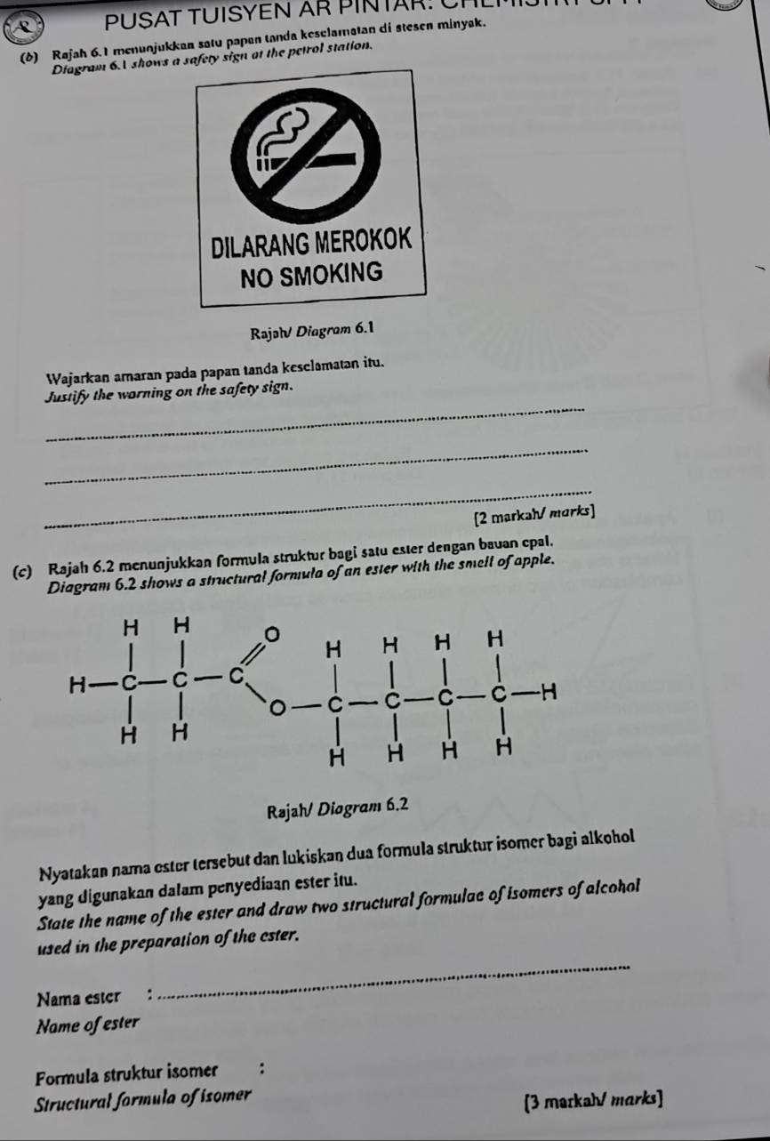 PÜSAT TUISYEN AR PINTAR: C 
(δ) Rajah 6.1 menunjukkan satu papan tanda keselamatan di stesen minyak. 
Diagram 6. shows afety sign at the petrol station. 
Rajəl Diagram 6.1 
Wajarkan amaran pada papan tanda kesclamatan itu. 
_ 
Justify the worning on the safety sign. 
_ 
_ 
[2 markah/ morks] 
(c) Rajah 6.2 menunjukkan formula struktur bagi satu ester dengan bauan epal. 
Diagram 6.2 shows a structural formula of an ester with the smell of apple. 
Rəjah/ Diogram 6.2 
Nyatakan nama ester tersebut dan lukiskan dua formula struktur isomer bagi alkohol 
yang digunakan dalam penyediaan ester itu. 
State the name of the ester and draw two structural formulae of isomers of alcohol 
used in the preparation of the cster. 
Nama ester : 
_ 
Name of ester 
Formula struktur isomer : 
Structural formula of isomer 
[3 markah/ marks]