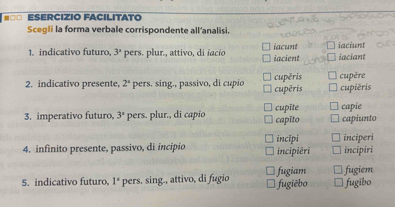 ESERCIZIO FACILITATO 
Scegli la forma verbale corrispondente all’analisi. 
1. indicativo futuro, 3^a pers. plur., attivo, di iacio iacient iacunt iaciunt 
iaciant 
2. indicativo presente, 2^a pers. sing., passivo, di cupio cupěris cupēre 
cupēris cupiēris 
cupǐte capie 
3. imperativo futuro, 3^a pers. plur., di capio 
capǐto capiunto 
incĭpi inciperi 
4. infinito presente, passivo, di incipio incipiri 
incipiēri 
5. indicativo futuro, 1^a pers. sing., attivo, di fugio fugiam fugiem 
fugiēbo fugībo