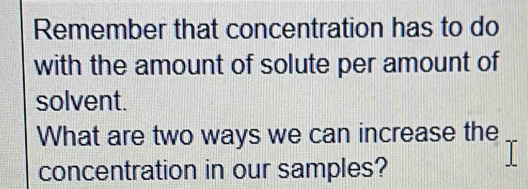 Remember that concentration has to do 
with the amount of solute per amount of 
solvent. 
What are two ways we can increase the 
concentration in our samples?