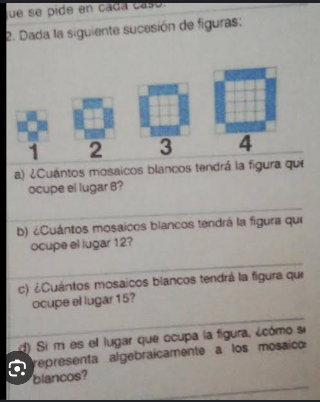 que se pide en cada casó. 
2. Dada la siguiente sucesión de figuras:
1 2
3
4
a) ¿Cuántos mosaicos blancos tendrá la figura que 
ocupe el lugar 8? 
b) ¿Cuántos mosaicos blancos tendrá la figura qui 
ocupe el lugar 12? 
c) ¿Cuántos mosaicos blancos tendrá la figura que 
ocupe el lugar 15? 
d) Si m es el lugar que ocupa la figura, ¿cómo si 
a representa algebraícamente a los mosaico: 
blancos?