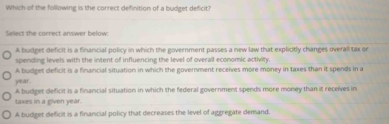 Which of the following is the correct definition of a budget deficit?
Select the correct answer below:
A budget deficit is a financial policy in which the government passes a new law that explicitly changes overall tax or
spending levels with the intent of influencing the level of overall economic activity.
A budget deficit is a financial situation in which the government receives more money in taxes than it spends in a
year.
A budget deficit is a financial situation in which the federal government spends more money than it receives in
taxes in a given year.
A budget deficit is a financial policy that decreases the level of aggregate demand,