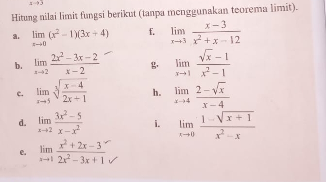 xto 3
Hitung nilai limit fungsi berikut (tanpa menggunakan teorema limit). 
a. limlimits _xto 0(x^2-1)(3x+4) f. limlimits _xto 3 (x-3)/x^2+x-12 
b. limlimits _xto 2 (2x^2-3x-2)/x-2  g. limlimits _xto 1 (sqrt(x)-1)/x^2-1 
c. limlimits _xto 5sqrt[3](frac x-4)2x+1 limlimits _xto 4 (2-sqrt(x))/x-4 
h. 
d. limlimits _xto 2 (3x^2-5)/x-x^2  i. limlimits _xto 0 (1-sqrt(x+1))/x^2-x 
e. limlimits _xto 1 (x^2+2x-3)/2x^2-3x+1 