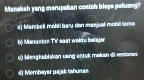 Manakah yang merupakan contoh biaya peluang?
a) Membeli mobil baru dan menjual mobil lama
b) Menonton TV saat waktu belajar
c) Menghabiskan uang untuk makan di restoran
d) Membayar pajak tahunan