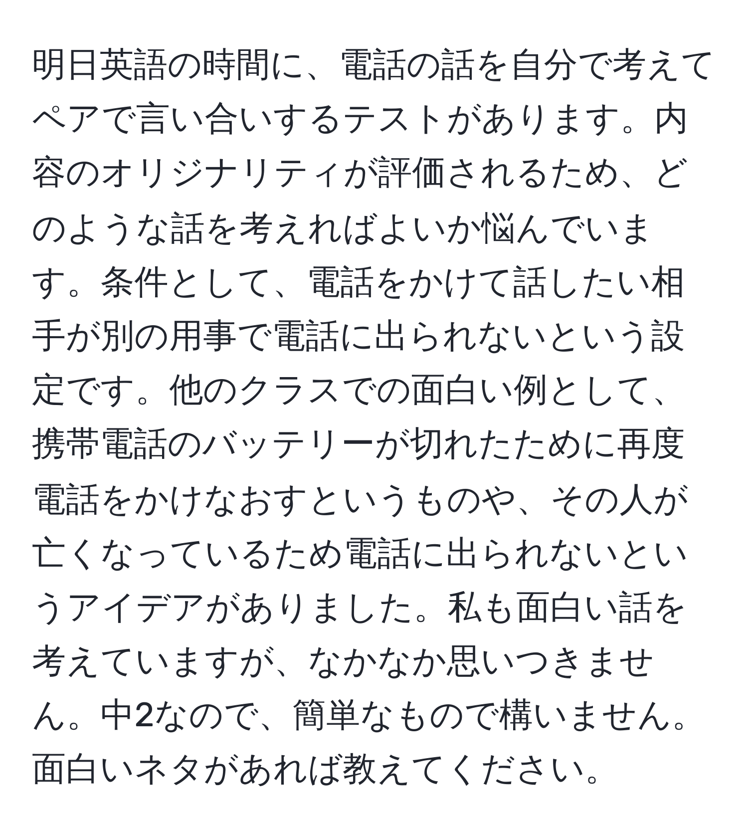 明日英語の時間に、電話の話を自分で考えてペアで言い合いするテストがあります。内容のオリジナリティが評価されるため、どのような話を考えればよいか悩んでいます。条件として、電話をかけて話したい相手が別の用事で電話に出られないという設定です。他のクラスでの面白い例として、携帯電話のバッテリーが切れたために再度電話をかけなおすというものや、その人が亡くなっているため電話に出られないというアイデアがありました。私も面白い話を考えていますが、なかなか思いつきません。中2なので、簡単なもので構いません。面白いネタがあれば教えてください。