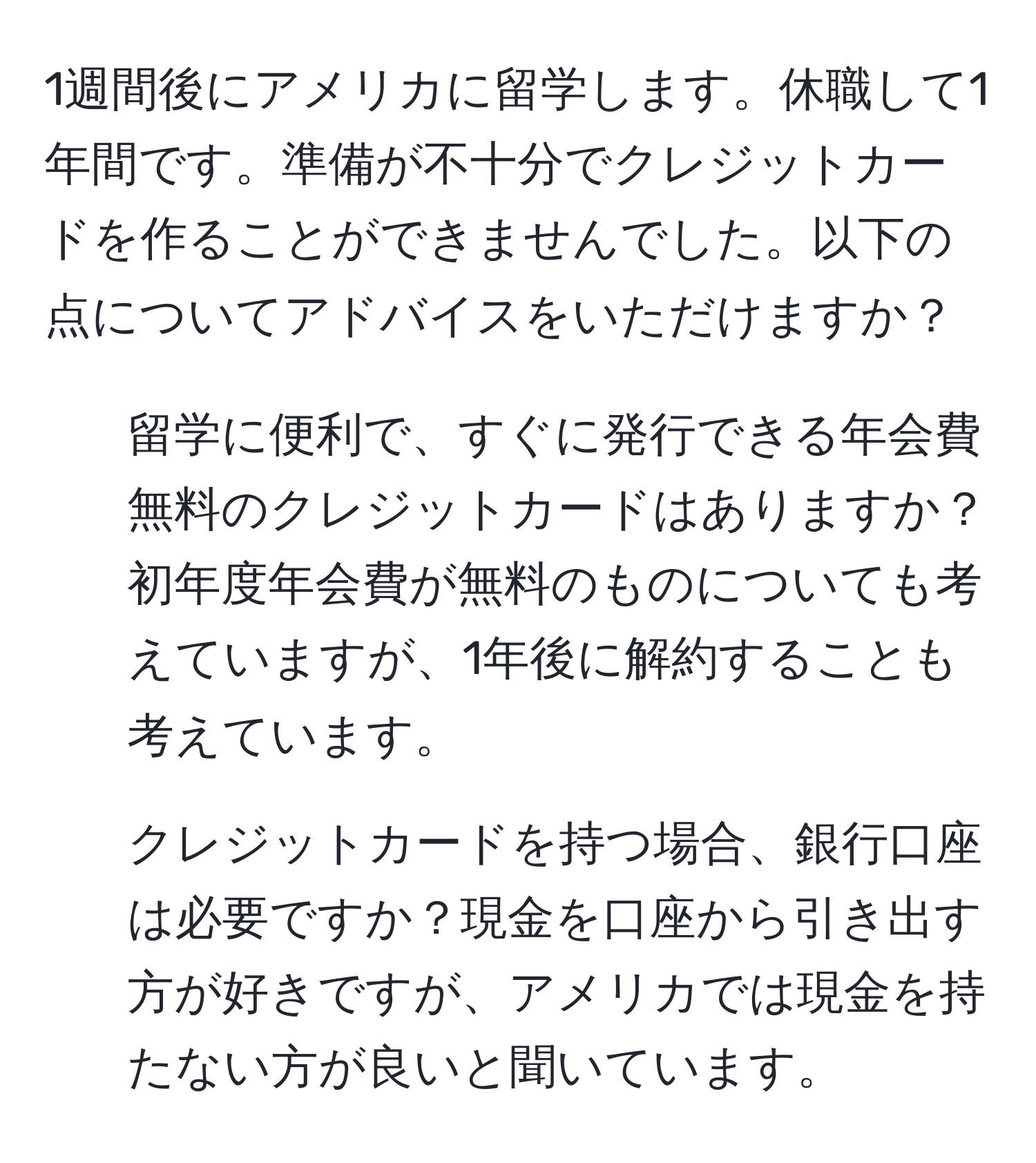 1週間後にアメリカに留学します。休職して1年間です。準備が不十分でクレジットカードを作ることができませんでした。以下の点についてアドバイスをいただけますか？  
1. 留学に便利で、すぐに発行できる年会費無料のクレジットカードはありますか？初年度年会費が無料のものについても考えていますが、1年後に解約することも考えています。  
2. クレジットカードを持つ場合、銀行口座は必要ですか？現金を口座から引き出す方が好きですが、アメリカでは現金を持たない方が良いと聞いています。