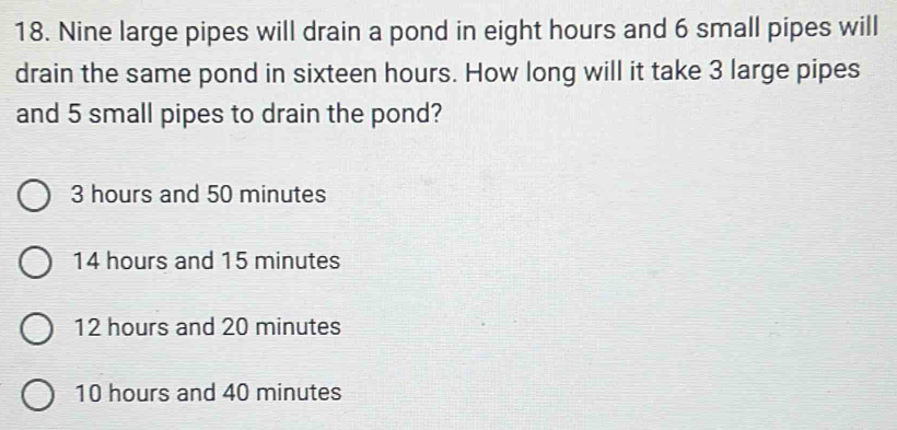 Nine large pipes will drain a pond in eight hours and 6 small pipes will
drain the same pond in sixteen hours. How long will it take 3 large pipes
and 5 small pipes to drain the pond?
3 hours and 50 minutes
14 hours and 15 minutes
12 hours and 20 minutes
10 hours and 40 minutes