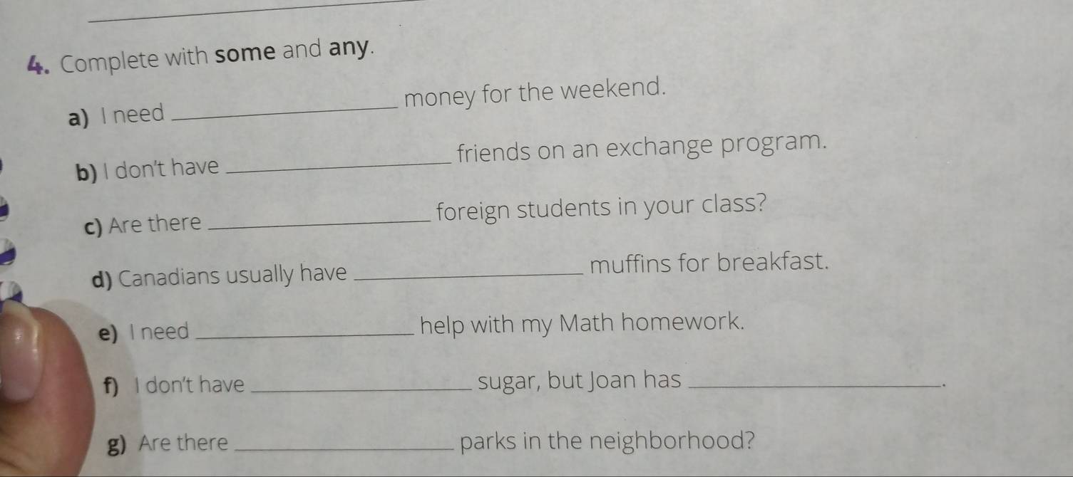 Complete with some and any. 
a) I need _money for the weekend. 
_ 
friends on an exchange program. 
b) I don't have 
c) Are there _foreign students in your class? 
d) Canadians usually have _muffins for breakfast. 
e) I need _help with my Math homework. 
f) I don't have _sugar, but Joan has_ 
_. 
g) Are there_ parks in the neighborhood?