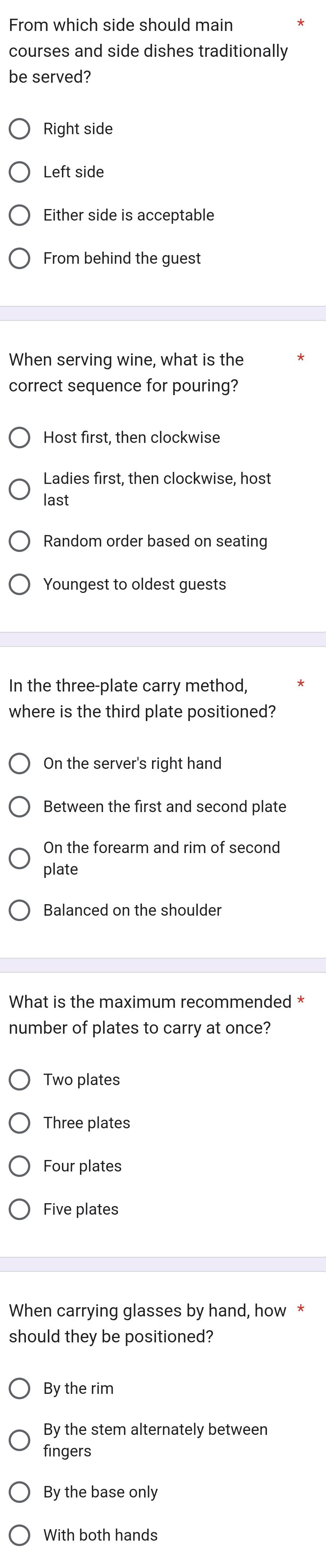 From which side should main
courses and side dishes traditionally
be served?
Right side
Left side
Either side is acceptable
From behind the guest
When serving wine, what is the
correct sequence for pouring?
Host first, then clockwise
Ladies first, then clockwise, host
last
Random order based on seating
Youngest to oldest guests
In the three-plate carry method,
where is the third plate positioned?
On the server's right hand
Between the first and second plate
On the forearm and rim of second
plate
Balanced on the shoulder
What is the maximum recommended *
number of plates to carry at once?
Two plates
Three plates
Four plates
Five plates
When carrying glasses by hand, how *
should they be positioned?
By the rim
By the stem alternately between
fingers
By the base only
With both hands