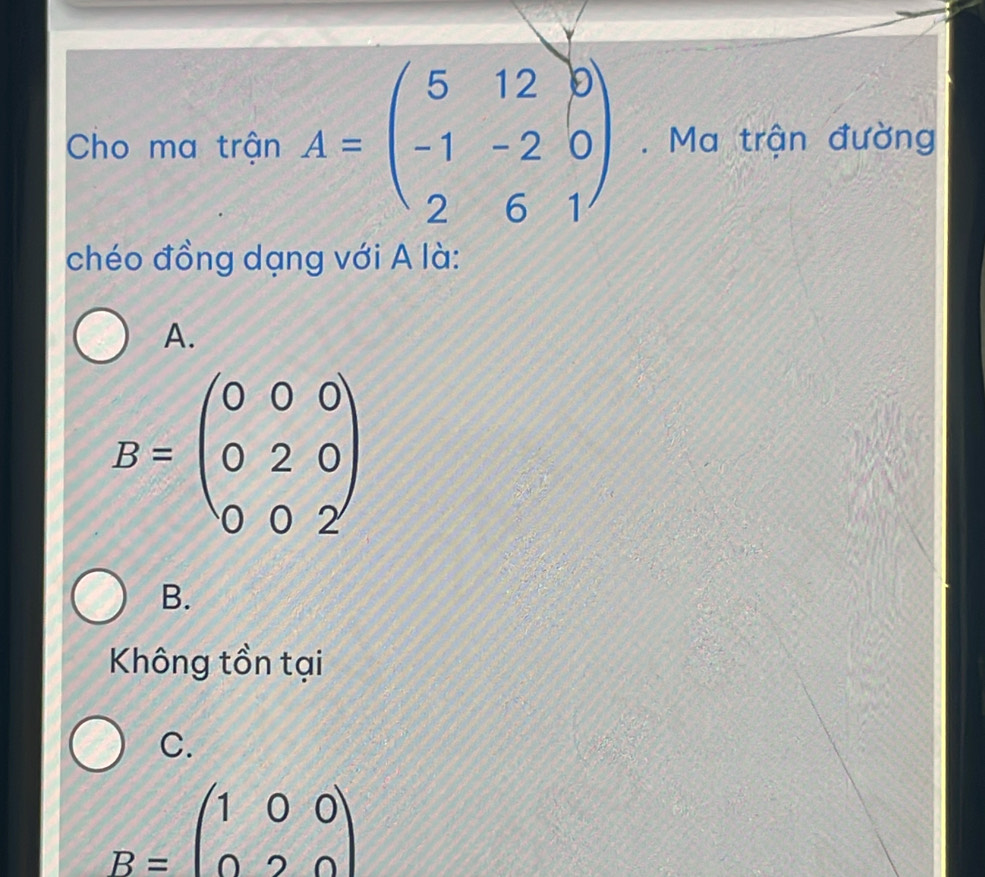 Cho ma trận A=beginpmatrix 5&12&0 -1&-2&0 2&6&1endpmatrix. Ma trận đường
chéo đồng dạng với A là:
A.
B=beginpmatrix 0&0&0 0&2&0 0&0&2endpmatrix
B.
Không tồn tại
C.
B=beginpmatrix 1&0&0 0&2&0endpmatrix